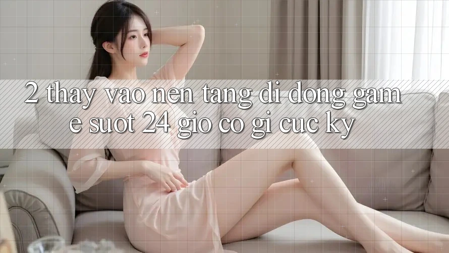 2. Thấy “Vào Nền tảng di động Game - Suốt 24 Giờ” Có Gì Cực kỳ?
