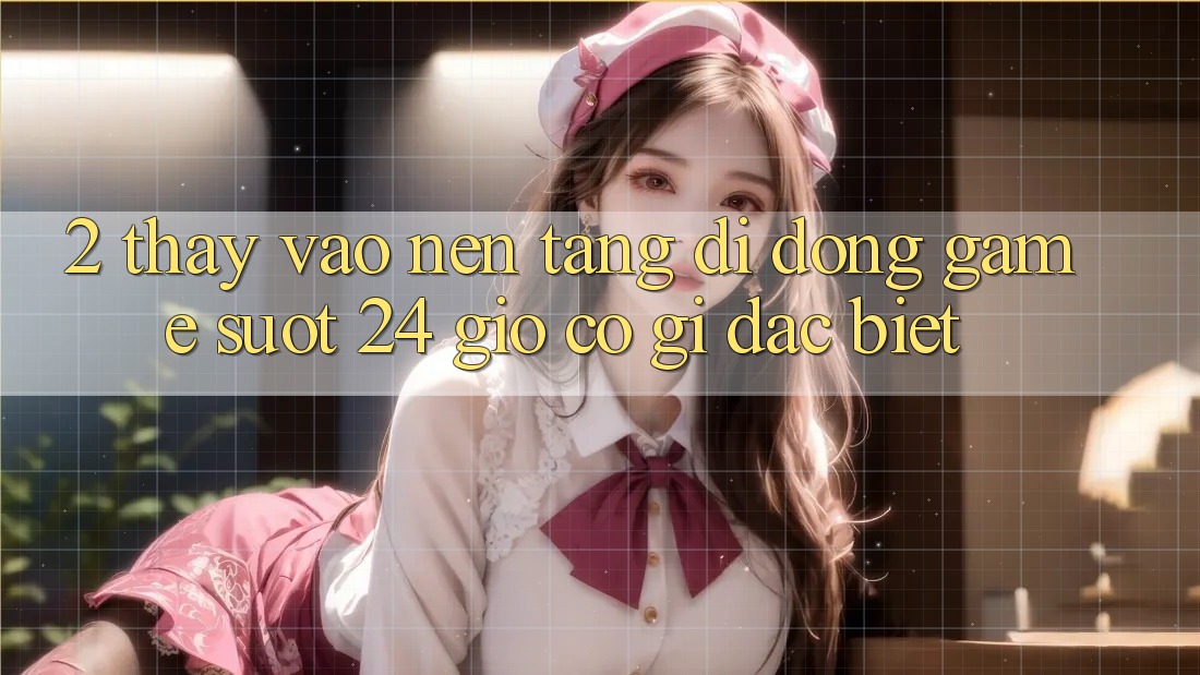 2. Thấy “Vào Nền tảng di động Game - Suốt 24 Giờ” Có Gì Đặc Biệt?