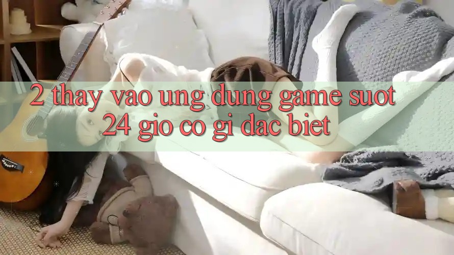 2. Thấy “Vào Ứng Dụng Game - Suốt 24 Giờ” Có Gì Đặc Biệt?