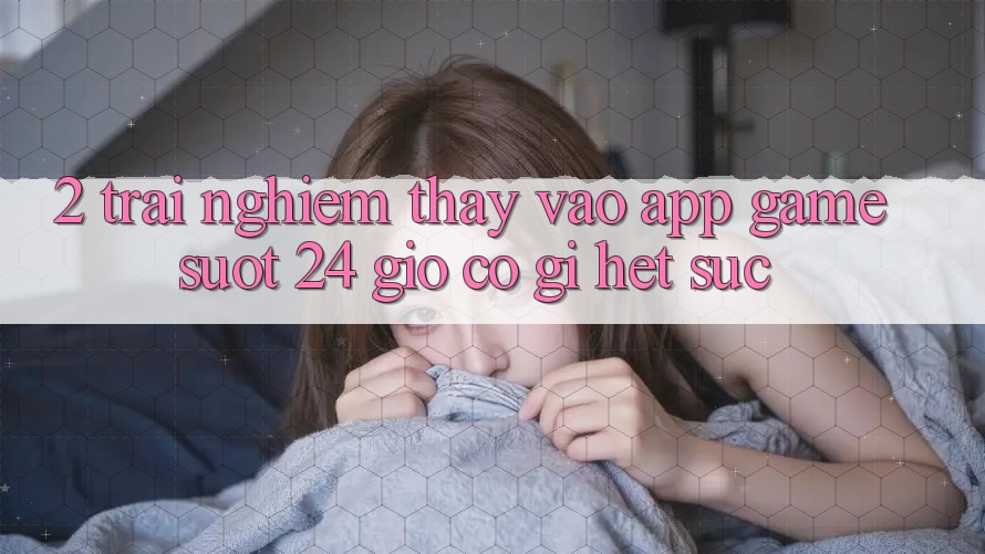 2. Trải nghiệm thấy “Vào App Game - Suốt 24 Giờ” Có Gì Hết sức?