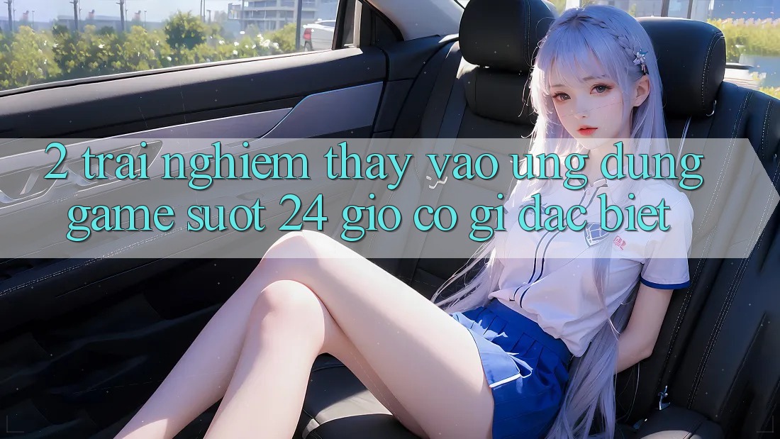 2. Trải nghiệm thấy “Vào Ứng Dụng Game - Suốt 24 Giờ” Có Gì Đặc Biệt?