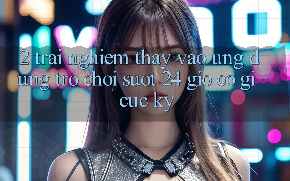 2. Trải nghiệm thấy “Vào Ứng Dụng Trò chơi - Suốt 24 Giờ” Có Gì Cực kỳ?