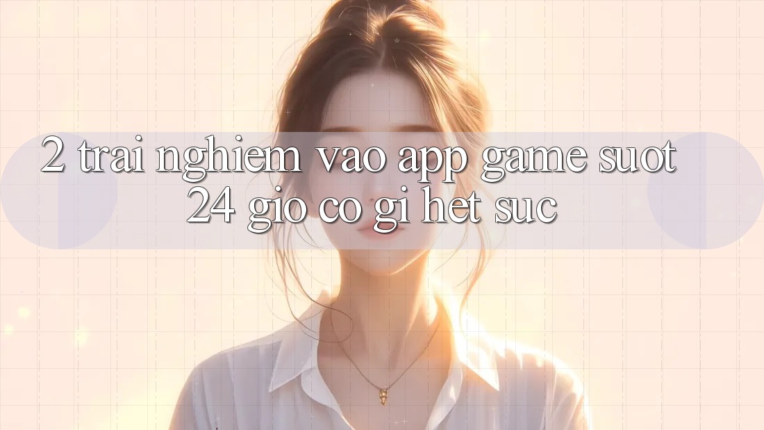 2. Trải Nghiệm “Vào App Game - Suốt 24 Giờ” Có Gì Hết sức?