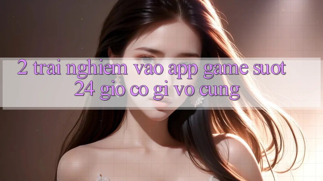 2. Trải nghiệm “Vào App Game - Suốt 24 Giờ” Có Gì Vô cùng?