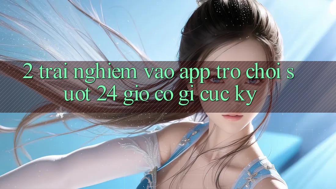 2. Trải Nghiệm “Vào App Trò chơi - Suốt 24 Giờ” Có Gì Cực kỳ?