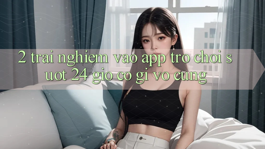 2. Trải Nghiệm “Vào App Trò chơi - Suốt 24 Giờ” Có Gì Vô cùng?