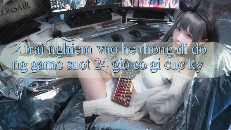 2. Trải Nghiệm “Vào Hệ thống di động Game - Suốt 24 Giờ” Có Gì Cực kỳ?