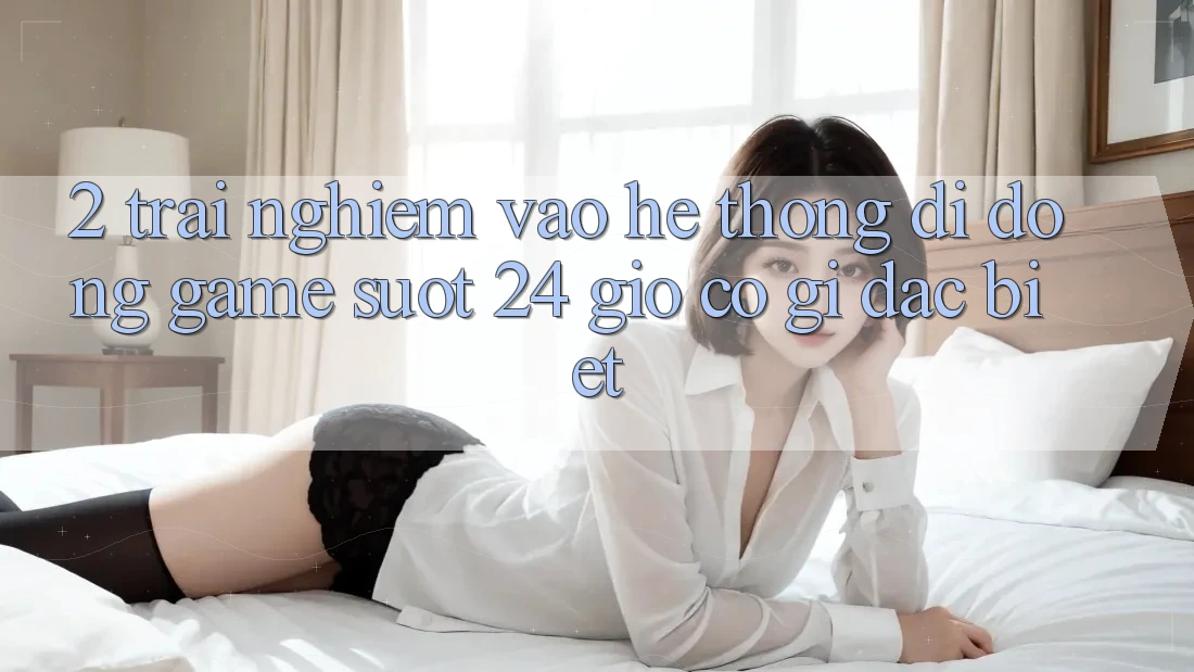 2. Trải Nghiệm “Vào Hệ thống di động Game - Suốt 24 Giờ” Có Gì Đặc Biệt?