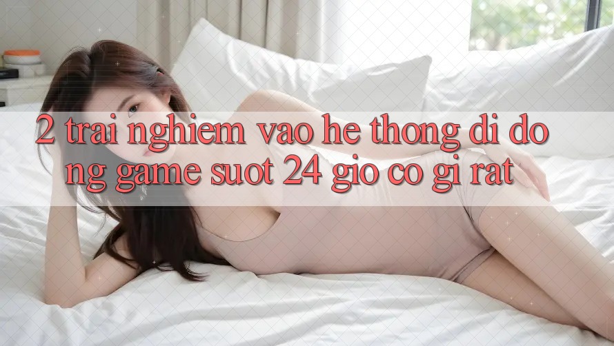 2. Trải Nghiệm “Vào Hệ thống di động Game - Suốt 24 Giờ” Có Gì Rất?