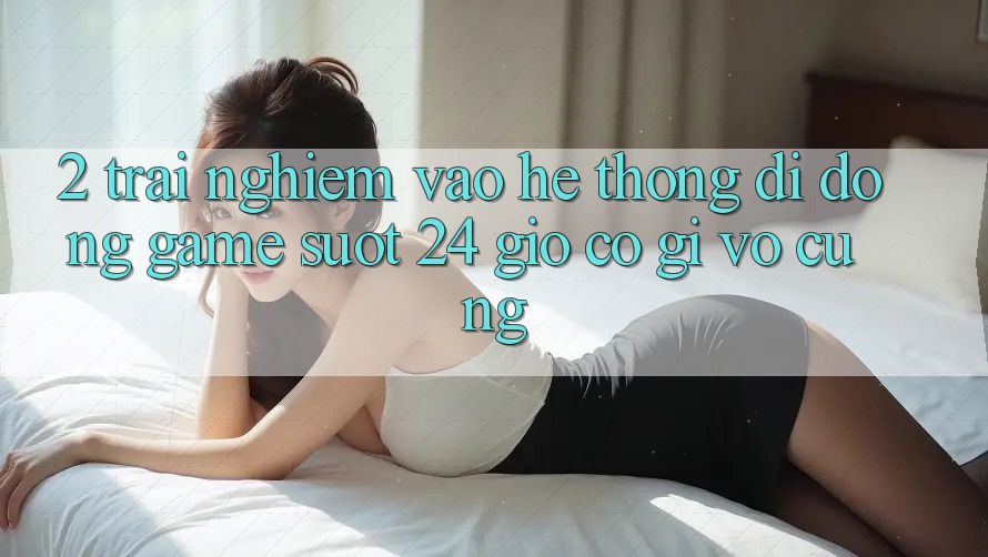 2. Trải Nghiệm “Vào Hệ thống di động Game - Suốt 24 Giờ” Có Gì Vô cùng? 2. Trải Nghiệm “Vào Hệ thống di động Game - Suốt 24 Giờ” Có Gì Vô cùng?