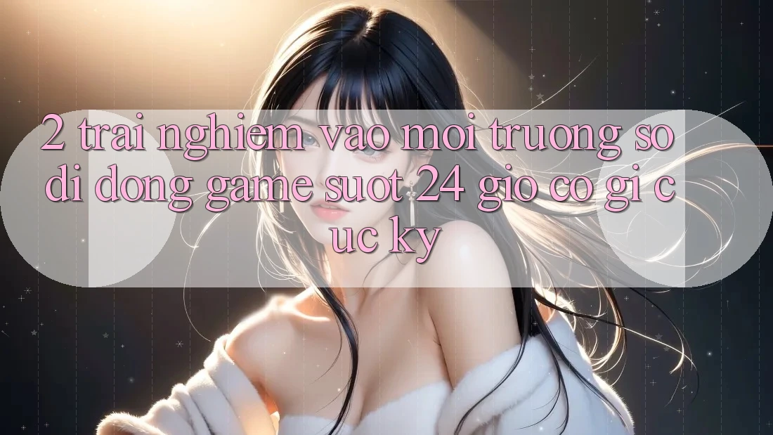 2. Trải Nghiệm “Vào Môi trường số di động Game - Suốt 24 Giờ” Có Gì Cực kỳ? 2. Trải Nghiệm “Vào Môi trường số di động Game - Suốt 24 Giờ” Có Gì Cực kỳ?