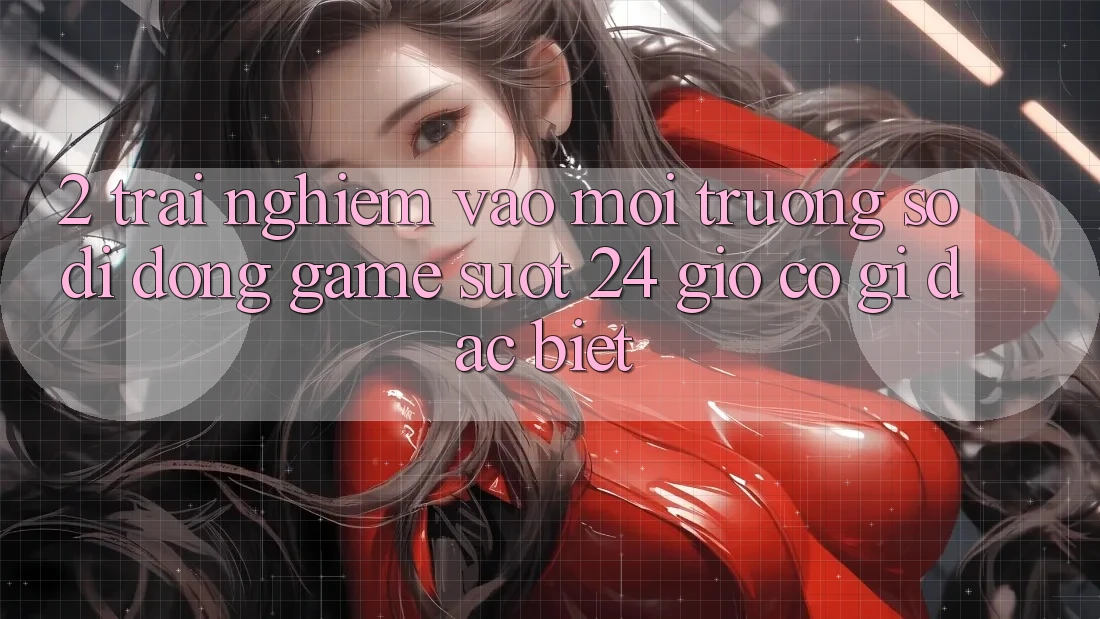 2. Trải Nghiệm “Vào Môi trường số di động Game - Suốt 24 Giờ” Có Gì Đặc Biệt?