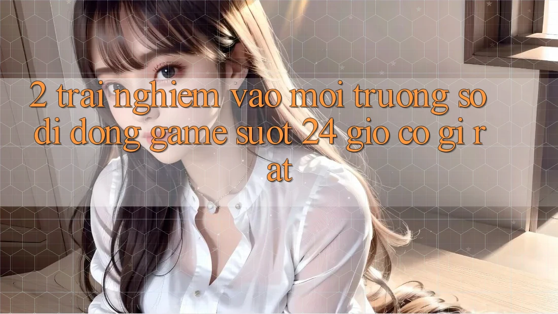 2. Trải Nghiệm “Vào Môi trường số di động Game - Suốt 24 Giờ” Có Gì Rất?