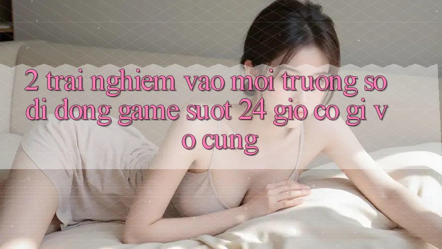 2. Trải Nghiệm “Vào Môi trường số di động Game - Suốt 24 Giờ” Có Gì Vô cùng?