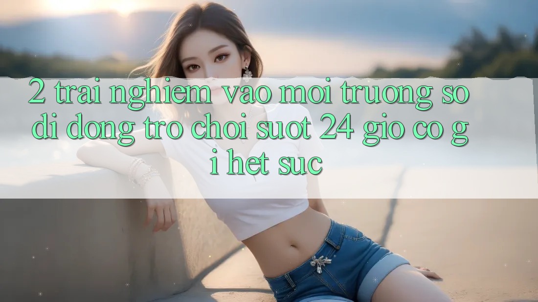 2. Trải nghiệm “Vào Môi trường số di động Trò chơi - Suốt 24 Giờ” Có Gì Hết sức?