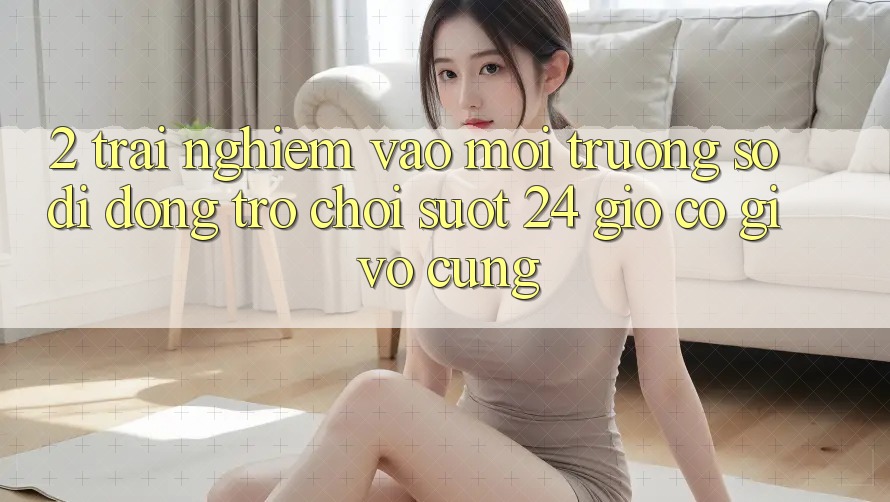 2. Trải Nghiệm “Vào Môi trường số di động Trò chơi - Suốt 24 Giờ” Có Gì Vô cùng?