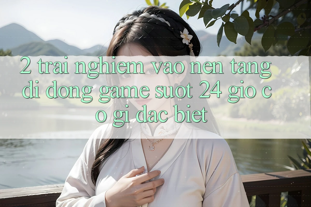 2. Trải Nghiệm “Vào Nền tảng di động Game - Suốt 24 Giờ” Có Gì Đặc Biệt?