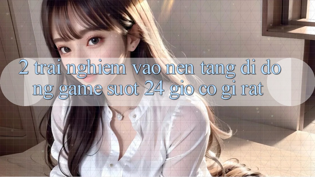 2. Trải Nghiệm “Vào Nền tảng di động Game - Suốt 24 Giờ” Có Gì Rất?