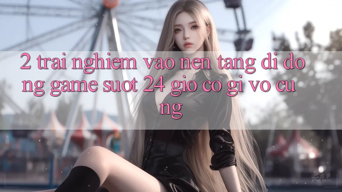 2. Trải Nghiệm “Vào Nền tảng di động Game - Suốt 24 Giờ” Có Gì Vô cùng? 2. Trải Nghiệm “Vào Nền tảng di động Game - Suốt 24 Giờ” Có Gì Vô cùng?
