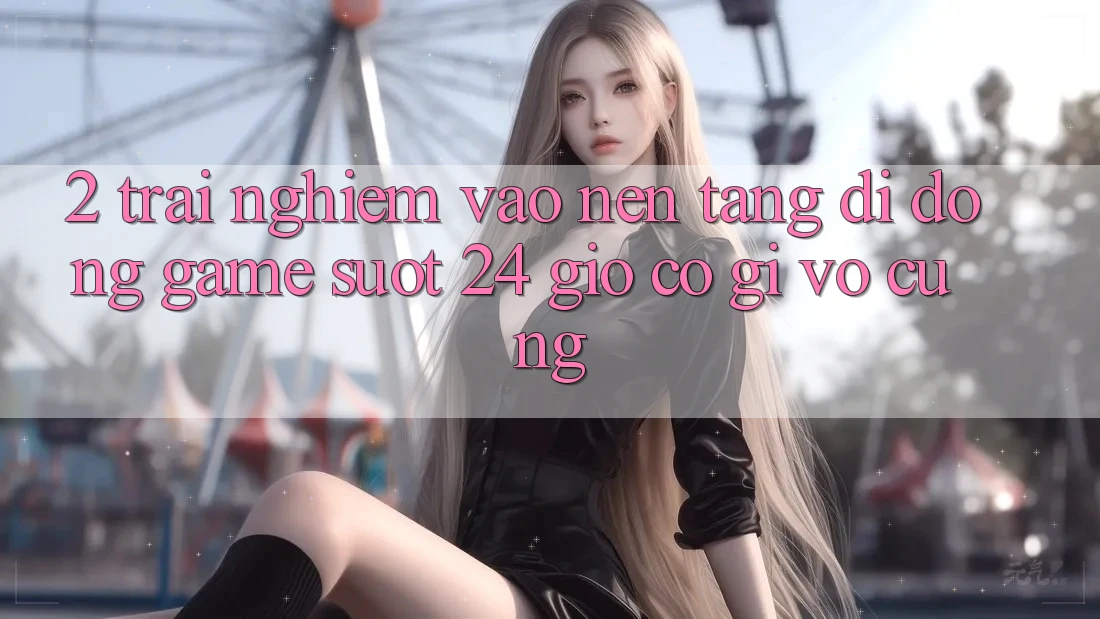 2. Trải Nghiệm “Vào Nền tảng di động Game - Suốt 24 Giờ” Có Gì Vô cùng?