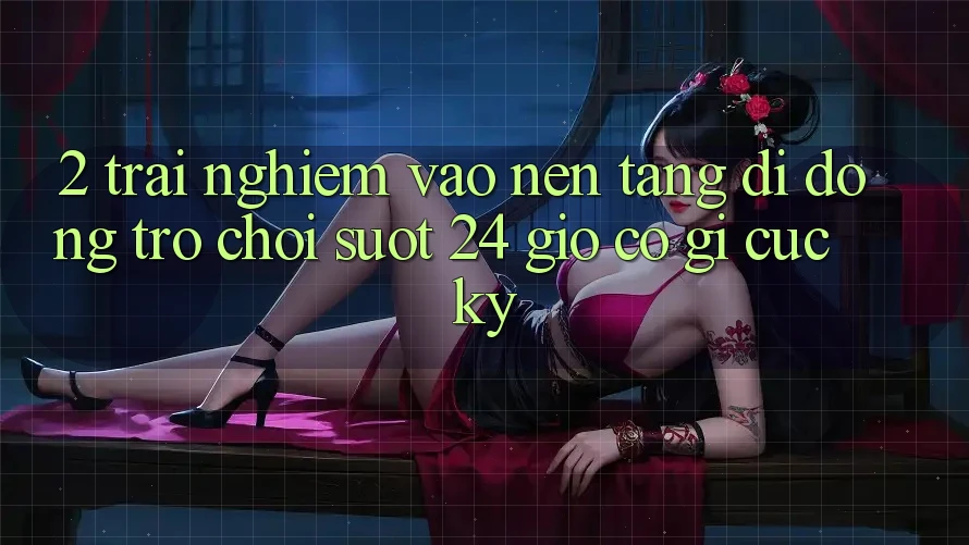 2. Trải Nghiệm “Vào Nền tảng di động Trò chơi - Suốt 24 Giờ” Có Gì Cực kỳ?