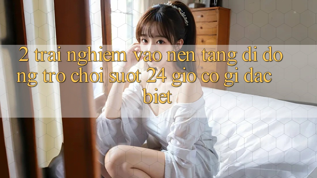2. Trải nghiệm “Vào Nền tảng di động Trò chơi - Suốt 24 Giờ” Có Gì Đặc Biệt?
