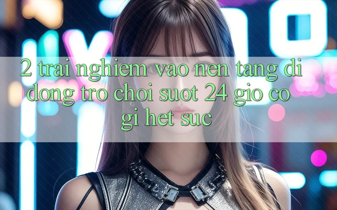 2. Trải Nghiệm “Vào Nền tảng di động Trò chơi - Suốt 24 Giờ” Có Gì Hết sức?
