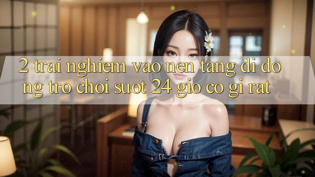 2. Trải Nghiệm “Vào Nền tảng di động Trò chơi - Suốt 24 Giờ” Có Gì Rất?