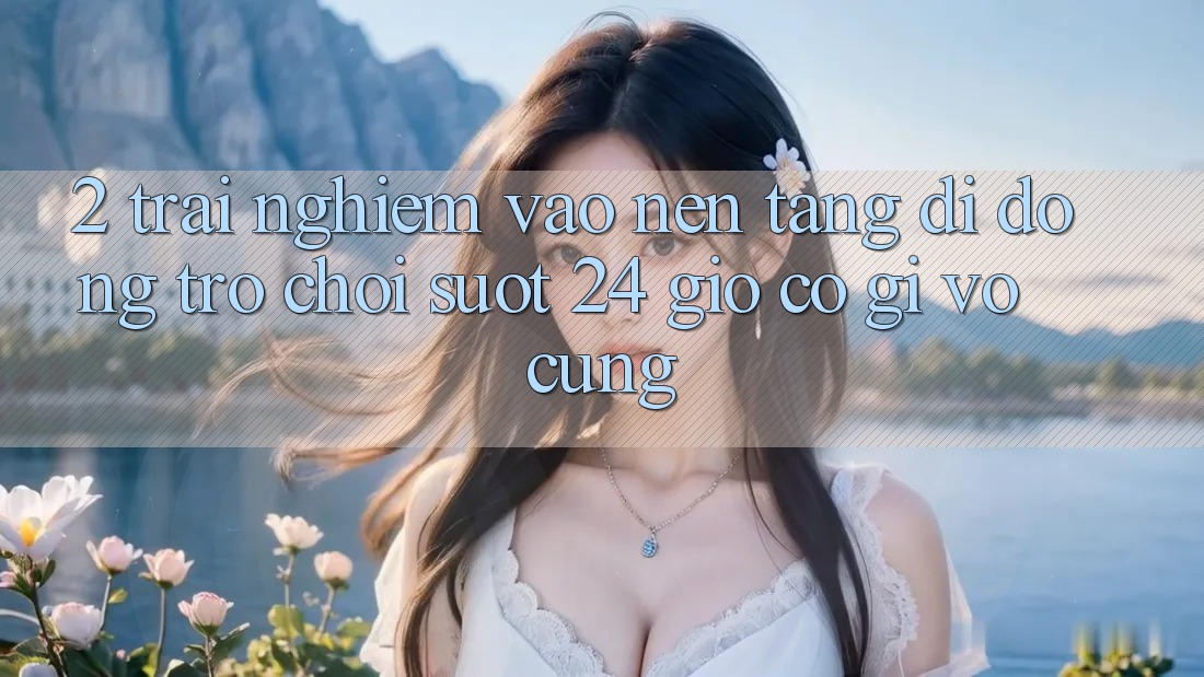 2. Trải Nghiệm “Vào Nền tảng di động Trò chơi - Suốt 24 Giờ” Có Gì Vô cùng?