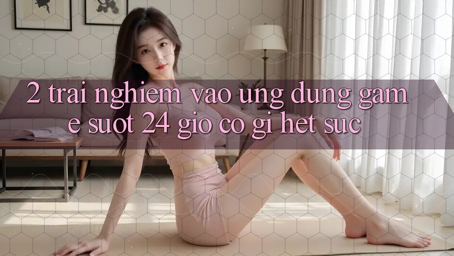 2. Trải Nghiệm “Vào Ứng Dụng Game - Suốt 24 Giờ” Có Gì Hết sức?