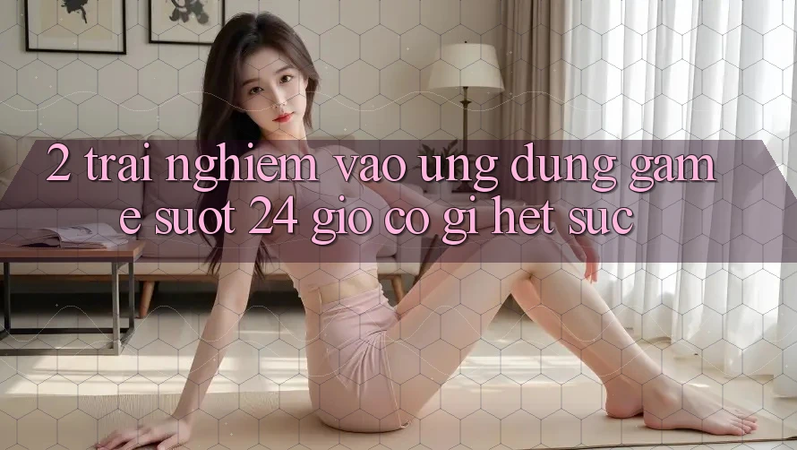 2. Trải Nghiệm “Vào Ứng Dụng Game - Suốt 24 Giờ” Có Gì Hết sức?