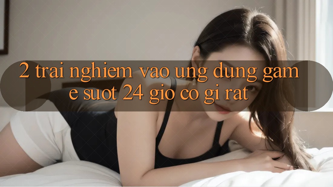 2. Trải Nghiệm “Vào Ứng Dụng Game - Suốt 24 Giờ” Có Gì Rất?