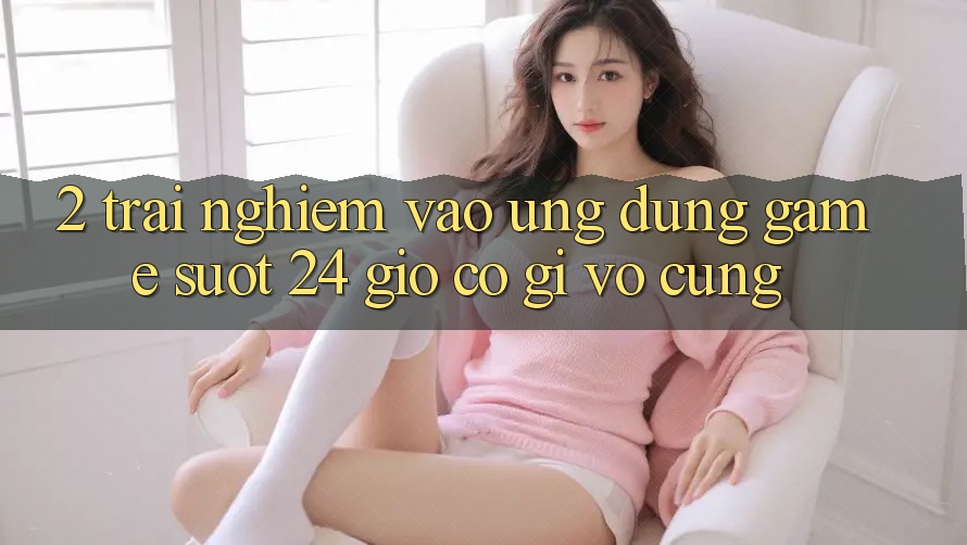 2. Trải Nghiệm “Vào Ứng Dụng Game - Suốt 24 Giờ” Có Gì Vô cùng?