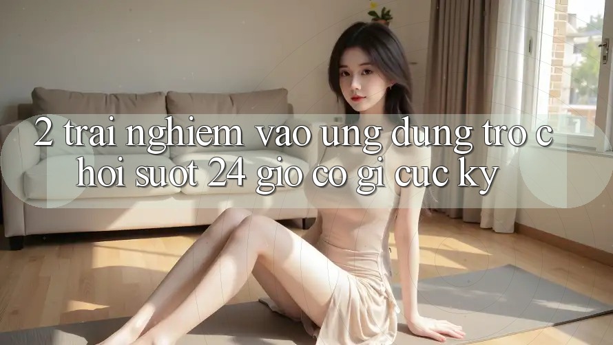 2. Trải Nghiệm “Vào Ứng Dụng Trò chơi - Suốt 24 Giờ” Có Gì Cực kỳ?
