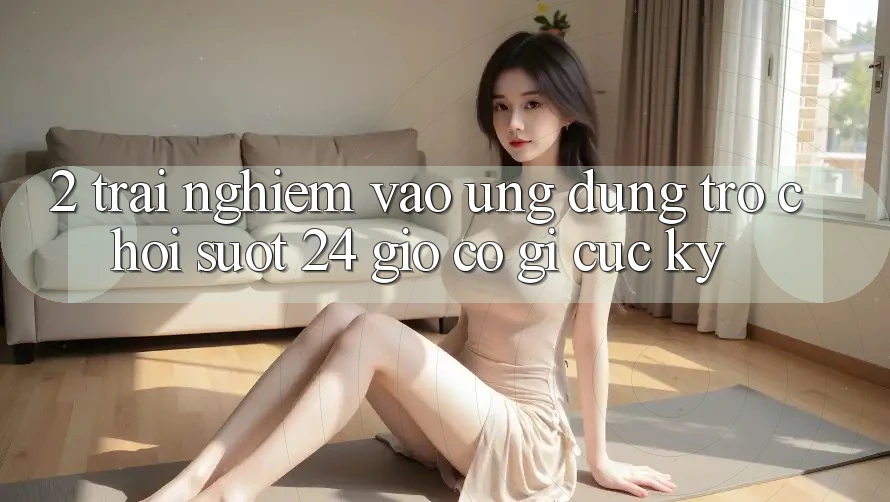 2. Trải Nghiệm “Vào Ứng Dụng Trò chơi - Suốt 24 Giờ” Có Gì Cực kỳ?