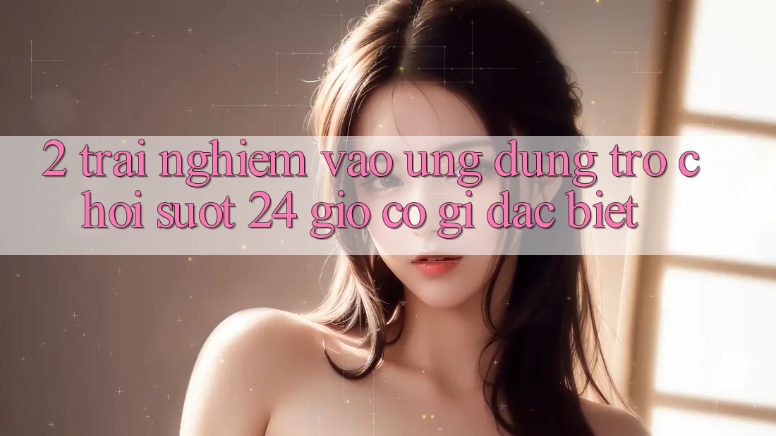 2. Trải Nghiệm “Vào Ứng Dụng Trò chơi - Suốt 24 Giờ” Có Gì Đặc Biệt?