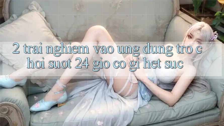 2. Trải Nghiệm “Vào Ứng Dụng Trò chơi - Suốt 24 Giờ” Có Gì Hết sức?