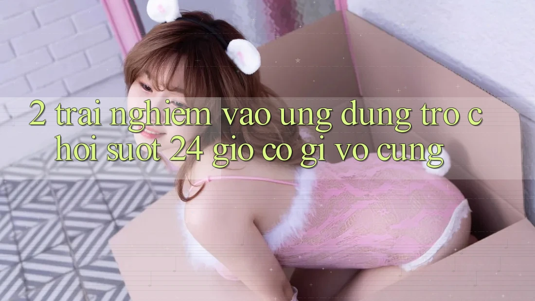 2. Trải Nghiệm “Vào Ứng Dụng Trò chơi - Suốt 24 Giờ” Có Gì Vô cùng?