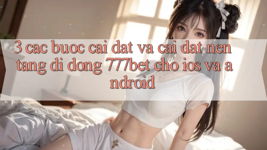 3. Các bước Cài đặt Và Cài Đặt Nền tảng di động 777bet Cho iOS Và Android