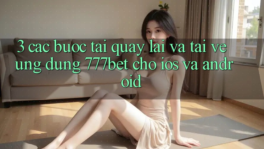 3. Các bước Tải quay lại Và Tải về Ứng Dụng 777bet Cho iOS Và Android