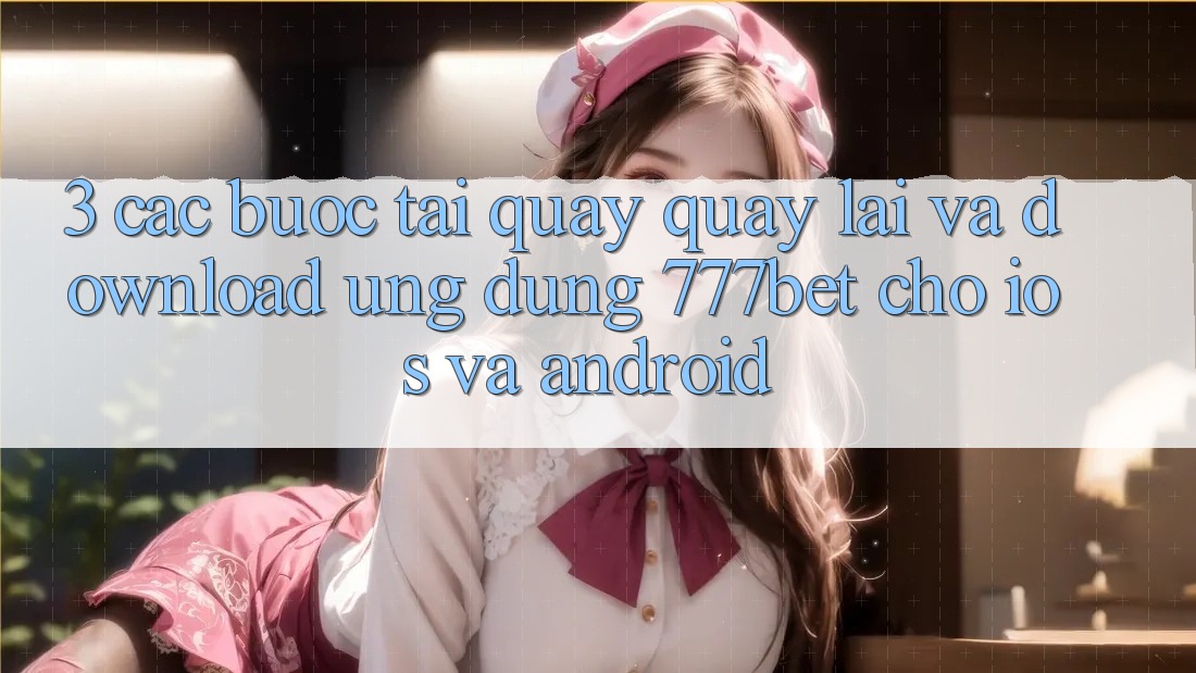 3. Các bước Tải quay quay lại Và Download Ứng Dụng 777bet Cho iOS Và Android