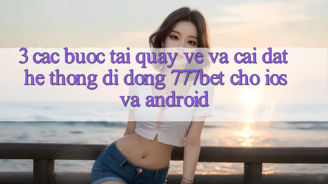 3. Các bước Tải quay về Và Cài Đặt Hệ thống di động 777bet Cho iOS Và Android