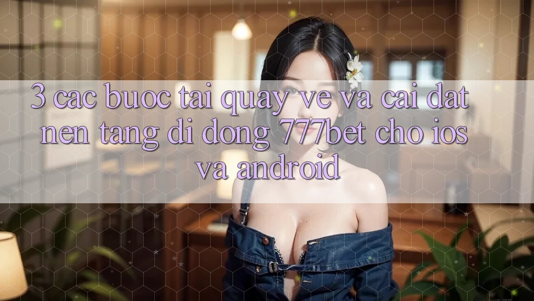 3. Các bước Tải quay về Và Cài Đặt Nền tảng di động 777bet Cho iOS Và Android