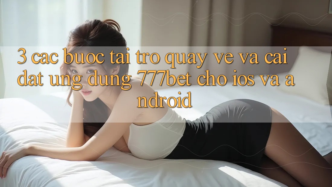 3. Các bước Tải trở quay về Và Cài Đặt Ứng Dụng 777bet Cho iOS Và Android