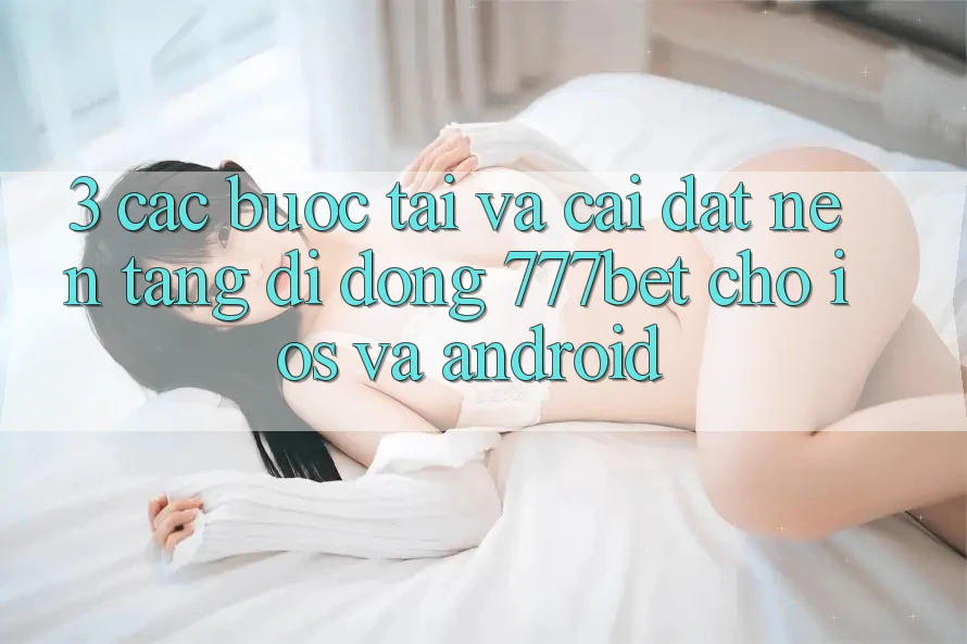 3. Các bước Tải Và Cài Đặt Nền tảng di động 777bet Cho iOS Và Android