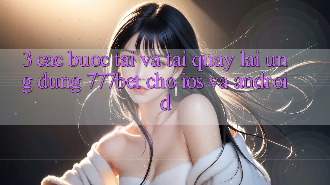 3. Các bước Tải Và Tải quay lại Ứng Dụng 777bet Cho iOS Và Android