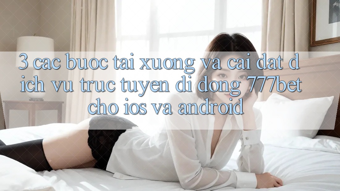 3. Các bước Tải xuống Và Cài Đặt Dịch vụ trực tuyến di động 777bet Cho iOS Và Android