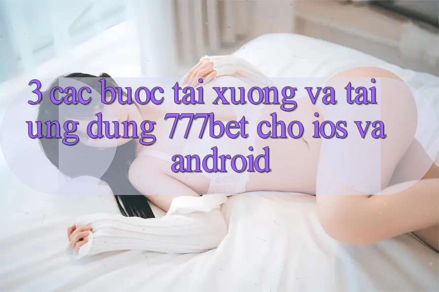3. Các bước Tải xuống Và Tải Ứng Dụng 777bet Cho iOS Và Android