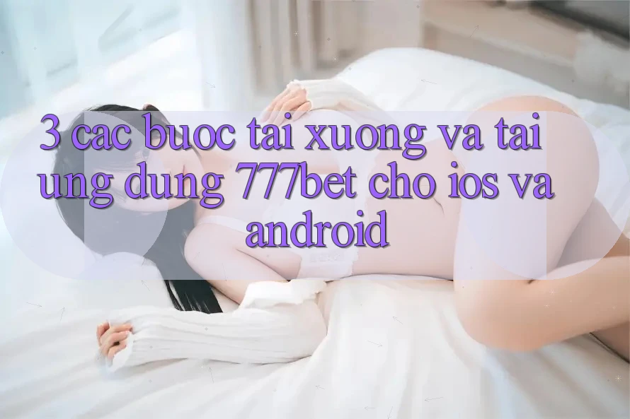 3. Các bước Tải xuống Và Tải Ứng Dụng 777bet Cho iOS Và Android
