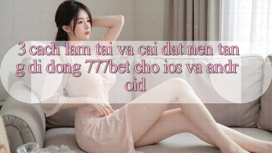 3. Cách làm Tải Và Cài Đặt Nền tảng di động 777bet Cho iOS Và Android